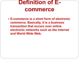 Definition of E-
commerce
 E-commerce is a short form of electronic
commerce. Basically, it is a business
transaction that occurs over online
electronic networks such as the internet
and World Wide Web.
 