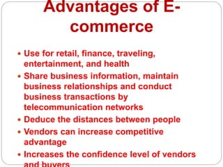 Advantages of E-
commerce
 Use for retail, finance, traveling,
entertainment, and health
 Share business information, maintain
business relationships and conduct
business transactions by
telecommunication networks
 Deduce the distances between people
 Vendors can increase competitive
advantage
 Increases the confidence level of vendors
 