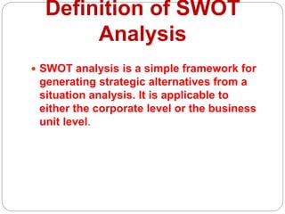 Definition of SWOT
Analysis
 SWOT analysis is a simple framework for
generating strategic alternatives from a
situation analysis. It is applicable to
either the corporate level or the business
unit level.
 