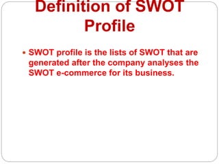 Definition of SWOT
Profile
 SWOT profile is the lists of SWOT that are
generated after the company analyses the
SWOT e-commerce for its business.
 