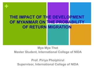 +
THE IMPACT OF THE DEVELOPMENT
OF MYANMAR ON THE PROBABILITY
OF RETURN MIGRATION
Mya Mya Thet
Master Student, International College of NIDA
Prof. Piriya Pholphirul
Supervisor, International College of NIDA
 