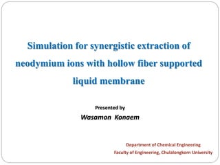 1
Presented by
Wasamon Konaem
Simulation for synergistic extraction of
neodymium ions with hollow fiber supported
liquid membrane
Department of Chemical Engineering
Faculty of Engineering, Chulalongkorn University
 