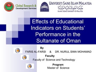 Effects of Educational
Indicators on Students’
Performance in the
Sultanate of Oman
By
FARIS AL-FARSI & DR. NURUL SIMA MOHAMAD
Faculty
Faculty of Science and Technology
Program
Master of Science
 