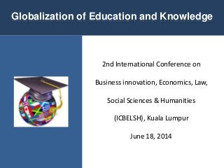 2nd International Conference on
Business innovation, Economics, Law,
Social Sciences & Humanities
(ICBELSH), Kuala Lumpur
June 18, 2014
Globalization of Education and Knowledge
 