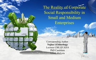 The Reality of Corporate
Social Responsibility in
Small and Medium
Enterprises
Corresponding Author
Najlaa I.Elshorbagy
Lecturer CBE,QU,KSA
PhD Candidate
USM, Malysia
 