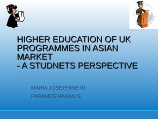 HIGHER EDUCATION OF UKHIGHER EDUCATION OF UK
PROGRAMMES IN ASIANPROGRAMMES IN ASIAN
MARKETMARKET
- A STUDNETS PERSPECTIVE- A STUDNETS PERSPECTIVE
MARIA JOSEPHINE W
PARAMESWARAN S
 
