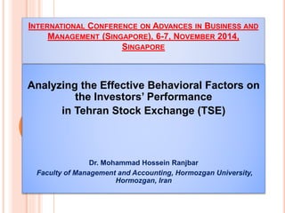 INTERNATIONAL CONFERENCE ON ADVANCES IN BUSINESS AND
MANAGEMENT (SINGAPORE), 6-7, NOVEMBER 2014,
SINGAPORE
Analyzing the Effective Behavioral Factors on
the Investors’ Performance
in Tehran Stock Exchange (TSE)
Dr. Mohammad Hossein Ranjbar
Faculty of Management and Accounting, Hormozgan University,
Hormozgan, Iran
 