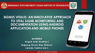 SIGNUS VITALIS: AN INNOVATIVE APPROACH
TO VITAL SIGNS MONITORING AND
DOCUMENTATION USING ANDROID
APPLICATION AND MOBILE PHONES
AUTHORS:
Angod, Lady Aizahlyn I.
Bugtong, Hanna May Fatima L.
Laranjo, Sandra Lois L.
MSU-IIT COLLEGE OF NURSING
MINDANAO STATE UNIVERSITY-ILIGAN INSTITUTE OF TECHNOLOGY
 