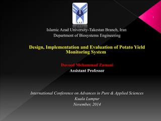 Islamic Azad University-Takestan Branch, Iran
Department of Biosystems Engineering
Design, Implementation and Evaluation of Potato Yield
Monitoring System
Davood Mohammad Zamani
Assistant Professor
International Conference on Advances in Pure & Applied Sciences
Kuala Lumpur
November, 2014
1
 