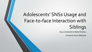 Adolescents’ SNSs Usage and
Face-to-face Interaction with
Siblings
Nurul Atielia Binti Mohd Shafian
Universiti Sains Malaysia
 