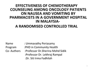  
EFFECTIVENESS OF CHEMOTHERAPY 
COUNSELING AMONG ONCOLOGY PATIENTS 
ON NAUSEA AND VOMITING BY 
PHARMACISTS IN A GOVERNMENT HOSPITAL 
IN MALAYSIA- 
A RANDOMISED CONTROLLED TRIAL
Name : Ummavathy Periasamy
Program :PHD in Community Health
Co- Authors :Professor Dr.Sherina Mohd Sidik
:Professor Dr. Lekhraj Rampal
:Dr. Siti Irma Fadhilah
1
 