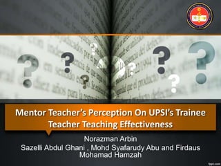 Mentor Teacher’s Perception On UPSI’s Trainee
Teacher Teaching Effectiveness
Norazman Arbin
Sazelli Abdul Ghani , Mohd Syafarudy Abu and Firdaus
Mohamad Hamzah
 