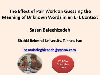 The Effect of Pair Work on Guessing the
Meaning of Unknown Words in an EFL Context
Sasan Baleghizadeh
Shahid Beheshti University, Tehran, Iran
sasanbaleghizadeh@yahoo.com
3rd ICASS
November
2014
 