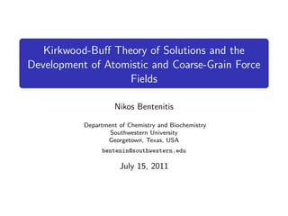 Kirkwood-Buﬀ Theory of Solutions and the
Development of Atomistic and Coarse-Grain Force
                   Fields

                     Nikos Bentenitis

           Department of Chemistry and Biochemistry
                   Southwestern University
                  Georgetown, Texas, USA
                bentenin@southwestern.edu

                      July 15, 2011
 