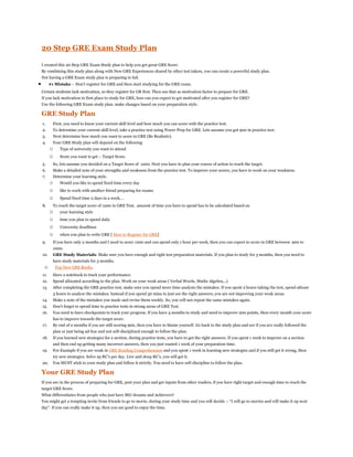 20 Step GRE Exam Study Plan
I created this 20 Step GRE Exam Study plan to help you get great GRE Score.
By combining this study plan along with New GRE Experiences shared by other test takers, you can create a powerful study plan.
Not having a GRE Exam study plan is preparing to fail.
 #1 Mistake – Don’t register for GRE and then start studying for the GRE exam.
Certain students lack motivation, so they register for GR first. Then use that as motivation factor to prepare for GRE.
If you lack motivation in first place to study for GRE, how can you expect to get motivated after you register for GRE?
Use the following GRE Exam study plan, make changes based on your preparation style.
GRE Study Plan
1. First, you need to know your current skill level and how much you can score with the practice test.
2. To determine your current skill level, take a practice test using Power Prep for GRE. Lets assume you got 900 in practice test.
3. Next determine how much you want to score in GRE (Be Realistic).
4. Your GRE Study plan will depend on the following
o Type of university you want to attend
o Score you want to get – Target Score.
5. So, lets assume you decided on a Target Score of 1200. Next you have to plan your course of action to reach the target.
6. Make a detailed note of your strengths and weakness from the practice test. To improve your scores, you have to work on your weakness.
7. Determine your learning style.
o Would you like to spend fixed time every day
o like to work with another friend preparing for exams
o Spend fixed time 2 days in a week, ..
8. To reach the target score of 1200 in GRE Test, amount of time you have to spend has to be calculated based on
o your learning style
o time you plan to spend daily
o University deadlines
o when you plan to write GRE [ How to Register for GRE]
9. If you have only 2 months and I need to score 1200 and can spend only 1 hour per week, then you can expect to score in GRE between 900 to
1000.
10. GRE Study Materials: Make sure you have enough and right test preparation materials. If you plan to study for 3 months, then you need to
have study materials for 3 months.
o Top New GRE Books.
11. Have a notebook to track your performance.
12. Spend allocated according to the plan. Work on your weak areas ( Verbal Words, Maths Algebra,..).
13. After completing the GRE practice test, make sure you spend more time analysis the mistakes. If you spent 2 hours taking the test, spend atleast
3 hours to analyze the mistakes. Instead if you spend 30 mins to just see the right answers, you are not improving your weak areas.
14. Make a note of the mistakes you made and revise them weekly. So, you will not repeat the same mistakes again.
15. Don’t forget to spend time to practice tests in strong areas of GRE Test.
16. You need to have checkpoints to track your progress. If you have 4 months to study and need to improve 200 points, then every month your score
has to improve towards the target score.
17. By end of 2 months if you are still scoring 900, then you have to blame yourself. Go back to the study plan and see if you are really followed the
plan or just being ad-hoc and not self-disciplined enough to follow the plan.
18. If you learned new strategies for a section, during practice tests, you have to get the right answers. If you spent 1 week to improve on a section
and then end up getting many incorrect answers, then you just wasted 1 week of your preparation time.
19. For Example if you are weak in GRE Reading Comprehension and you spent 1 week in learning new strategies and if you still get it wrong, then
try new strategies. Solve 25 RC’s per day. Live and sleep RC’s, you will get it.
20. You MUST stick to your study plan and follow it strictly. You need to have self-discipline to follow the plan.
Your GRE Study Plan
If you are in the process of preparing for GRE, post your plan and get inputs from other readers, if you have right target and enough time to reach the
target GRE Score.
What differentiates from people who just have BIG dreams and Achievers?
You might get a tempting invite from friends to go to movie, during your study time and you will decide – “I will go to movies and will make it up next
day”. If you can really make it up, then you are good to enjoy the time.
 