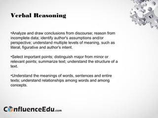 Verbal Reasoning
•Analyze and draw conclusions from discourse; reason from
incomplete data; identify author's assumptions and/or
perspective; understand multiple levels of meaning, such as
literal, figurative and author's intent.
•Select important points; distinguish major from minor or
relevant points; summarize text; understand the structure of a
text.
•Understand the meanings of words, sentences and entire
texts; understand relationships among words and among
concepts.
 