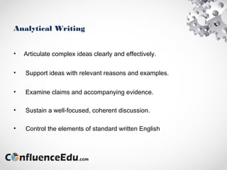 Analytical Writing
• Articulate complex ideas clearly and effectively.
• Support ideas with relevant reasons and examples.
• Examine claims and accompanying evidence.
• Sustain a well-focused, coherent discussion.
• Control the elements of standard written English
 