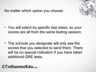 No matter which option you choose:
• You will select by specific test dates, so your
scores are all from the same testing session.
• The schools you designate will only see the
scores that you selected to send them. There
will be no special indication if you have taken
additional GRE tests.
 