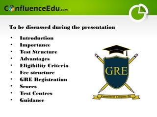 • Introduction
• Importance
• Test Structure
• Advantages
• Eligibility Criteria
• Fee structure
• GRE Registration
• Scores
• Test Centres
• Guidance
To be discussed during the presentation
 