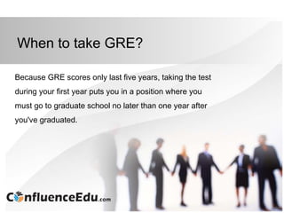 When to take GRE?
Because GRE scores only last five years, taking the test
during your first year puts you in a position where you
must go to graduate school no later than one year after
you've graduated.
 