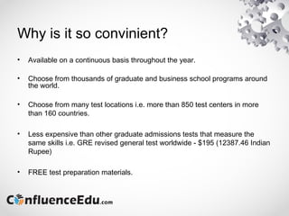 Why is it so convinient?
• Available on a continuous basis throughout the year.
• Choose from thousands of graduate and business school programs around
the world.
• Choose from many test locations i.e. more than 850 test centers in more
than 160 countries.
• Less expensive than other graduate admissions tests that measure the
same skills i.e. GRE revised general test worldwide - $195 (12387.46 Indian
Rupee)
• FREE test preparation materials.
 