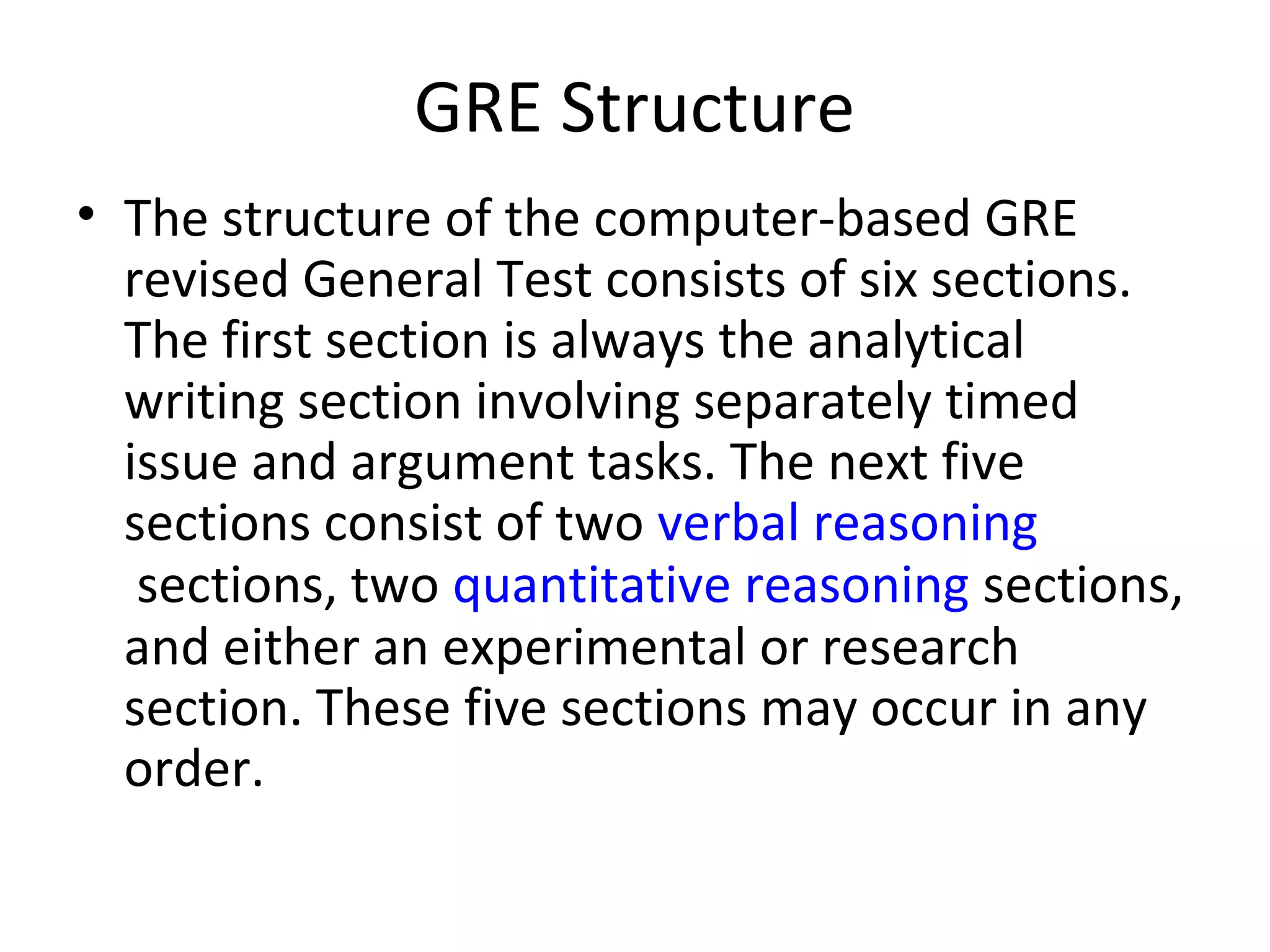 GRE Structure
• The structure of the computer-based GRE
revised General Test consists of six sections.
The first section is always the analytical
writing section involving separately timed
issue and argument tasks. The next five
sections consist of two verbal reasoning
sections, two quantitative reasoning sections,
and either an experimental or research
section. These five sections may occur in any
order.
 