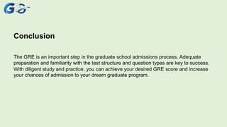 Conclusion
The GRE is an important step in the graduate school admissions process. Adequate
preparation and familiarity with the test structure and question types are key to success.
With diligent study and practice, you can achieve your desired GRE score and increase
your chances of admission to your dream graduate program.
 