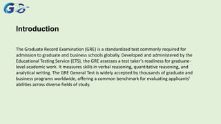 Introduction
The Graduate Record Examination (GRE) is a standardized test commonly required for
admission to graduate and business schools globally. Developed and administered by the
Educational Testing Service (ETS), the GRE assesses a test taker's readiness for graduate-
level academic work. It measures skills in verbal reasoning, quantitative reasoning, and
analytical writing. The GRE General Test is widely accepted by thousands of graduate and
business programs worldwide, offering a common benchmark for evaluating applicants'
abilities across diverse fields of study.
 