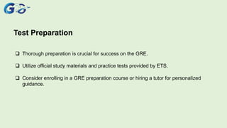 Test Preparation
 Thorough preparation is crucial for success on the GRE.
 Utilize official study materials and practice tests provided by ETS.
 Consider enrolling in a GRE preparation course or hiring a tutor for personalized
guidance.
 
