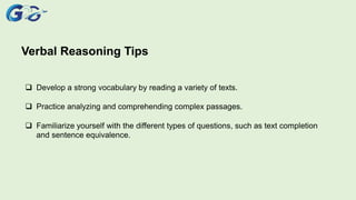 Verbal Reasoning Tips
 Develop a strong vocabulary by reading a variety of texts.
 Practice analyzing and comprehending complex passages.
 Familiarize yourself with the different types of questions, such as text completion
and sentence equivalence.
 
