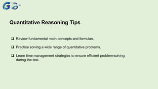 Quantitative Reasoning Tips
 Review fundamental math concepts and formulas.
 Practice solving a wide range of quantitative problems.
 Learn time management strategies to ensure efficient problem-solving
during the test.
 