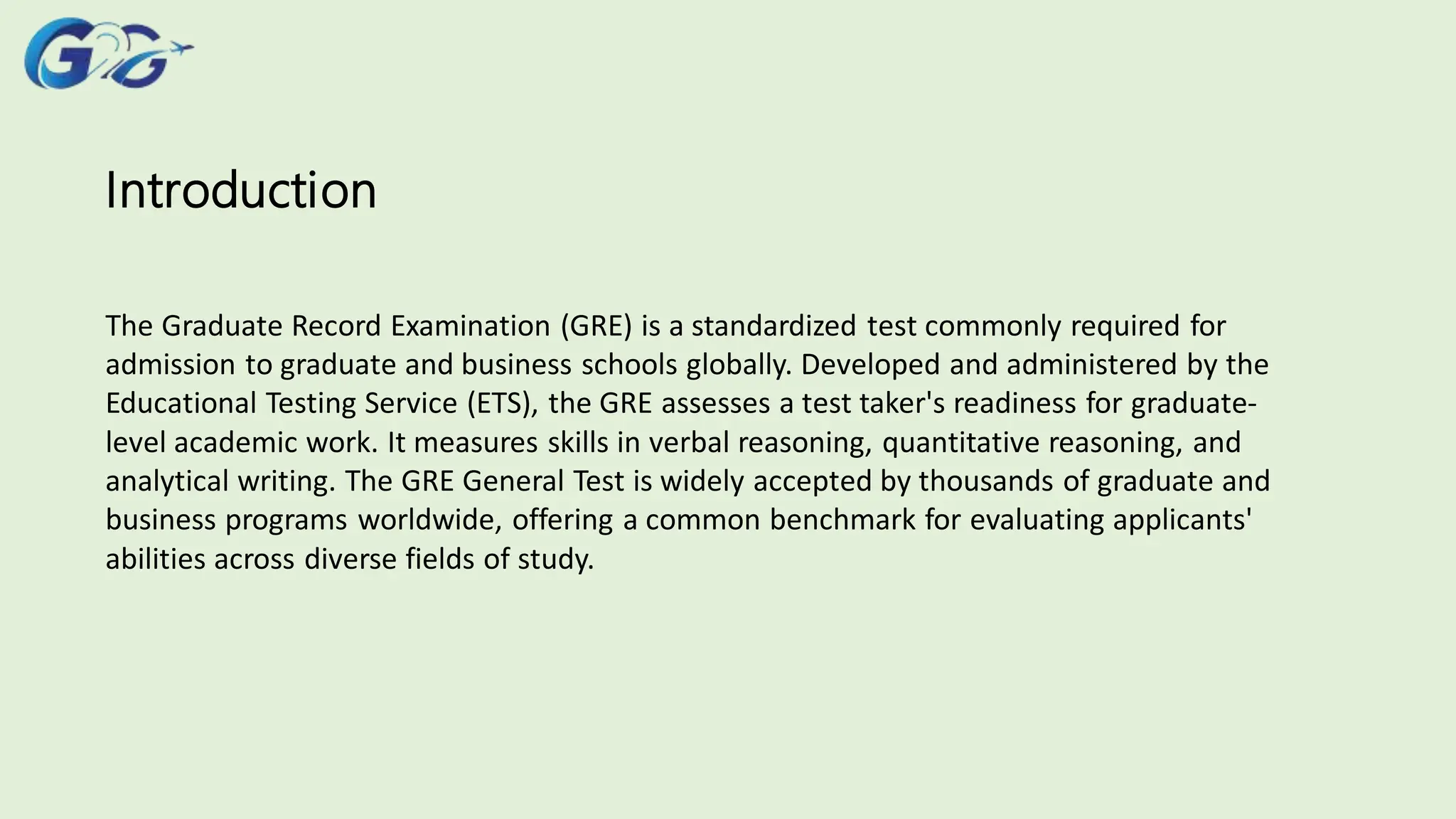 Introduction
The Graduate Record Examination (GRE) is a standardized test commonly required for
admission to graduate and business schools globally. Developed and administered by the
Educational Testing Service (ETS), the GRE assesses a test taker's readiness for graduate-
level academic work. It measures skills in verbal reasoning, quantitative reasoning, and
analytical writing. The GRE General Test is widely accepted by thousands of graduate and
business programs worldwide, offering a common benchmark for evaluating applicants'
abilities across diverse fields of study.
 