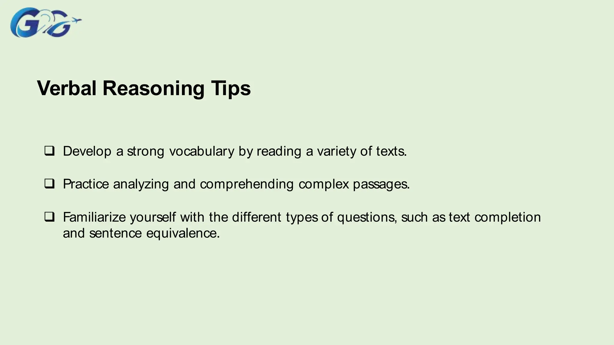 Verbal Reasoning Tips
 Develop a strong vocabulary by reading a variety of texts.
 Practice analyzing and comprehending complex passages.
 Familiarize yourself with the different types of questions, such as text completion
and sentence equivalence.
 