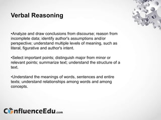 Verbal Reasoning
•Analyze and draw conclusions from discourse; reason from
incomplete data; identify author's assumptions and/or
perspective; understand multiple levels of meaning, such as
literal, figurative and author's intent.
•Select important points; distinguish major from minor or
relevant points; summarize text; understand the structure of a
text.
•Understand the meanings of words, sentences and entire
texts; understand relationships among words and among
concepts.
 