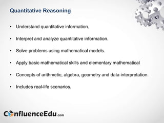 Quantitative Reasoning
• Understand quantitative information.
• Interpret and analyze quantitative information.
• Solve problems using mathematical models.
• Apply basic mathematical skills and elementary mathematical
• Concepts of arithmetic, algebra, geometry and data interpretation.
• Includes real-life scenarios.
 