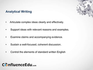 Analytical Writing
• Articulate complex ideas clearly and effectively.
• Support ideas with relevant reasons and examples.
• Examine claims and accompanying evidence.
• Sustain a well-focused, coherent discussion.
• Control the elements of standard written English
 