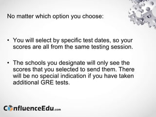 No matter which option you choose:
• You will select by specific test dates, so your
scores are all from the same testing session.
• The schools you designate will only see the
scores that you selected to send them. There
will be no special indication if you have taken
additional GRE tests.
 