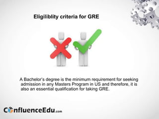 Eligiliblity criteria for GRE
A Bachelor’s degree is the minimum requirement for seeking
admission in any Masters Program in US and therefore, it is
also an essential qualification for taking GRE.
 