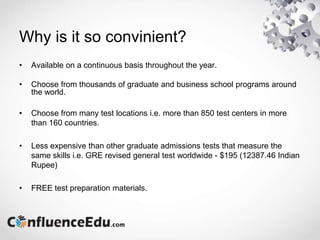 Why is it so convinient?
• Available on a continuous basis throughout the year.
• Choose from thousands of graduate and business school programs around
the world.
• Choose from many test locations i.e. more than 850 test centers in more
than 160 countries.
• Less expensive than other graduate admissions tests that measure the
same skills i.e. GRE revised general test worldwide - $195 (12387.46 Indian
Rupee)
• FREE test preparation materials.
 