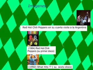 Imágenes:   Red Hot Chili Peppers en su cuarta visita a la Argentina (1984) Red Hot Chili Peppers (su primer disco)   (1992) What Hits !? ( su  sexto disco ) 