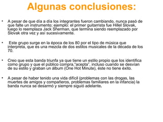 Algunas conclusiones: A pesar de que día a día los integrantes fueron cambiando, nunca pasó de que falte un instrumento; ejemplo: el primer guitarrista fue  Hillel  Slovak, luego lo reemplaza  Jack Sherman, que termina siendo reemplazado por  Slovak otra vez y así sucesivamente. Este grupo surge en la época de los 80 por el tipo de música que interpreta, que es una mezcla de dos estilos musicales de la década de los 70. Creo que esta banda triunfa ya que tiene un estilo propio que los identifica como grupo y que el público compra,“acepta”, incluso cuando se desvían de su estilo y graban un álbum (One Hot Minute), éste no tiene éxito. A pesar de haber tenido una vida difícil (problemas con las drogas, las muertes de amigos y compañeros, problemas familiares en la infancia) la banda nunca se desarmó y siempre siguió adelante . 