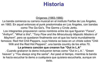 Historia   Orígenes (1983-1986) La banda comienza su carrera musical en el instituto Fairfax de Los Ángeles, en 1983. En aquel entonces el punk predominaba en Los Ángeles, con bandas como The Go-Go's, The Germs y Circle Jerks.  Los integrantes propusieron varios nombres entre los que figuaran " Faces ", " Anthym ", " What is this ", " Tony Flow and the Miraculously Majestic Masters of Mayhem ", pero se quedaron finalmente con el que los haría mundialmente famosos: Red Hot Chili Peppers, cuya historia se basa en un chiste sobre "Chili Willi and the Red Hot Peppers", una banda country de los años 70. La primera canción que crearon fue "Out in L.A” . Cuando grabaron la demo incluyeron temas como "Out in L.A.”, “Green heaven” y “You always sing the same". Así pasó el tiempo, mientras la banda le hacía escuchar la demo a cualquiera que quisiera escucharla, aunque sin éxito. 