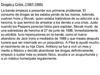 Drogas y Crisis  (1987-1988) La banda empieza a presentar sus primeros problemas. El consumo de drogas se les estaba yendo de las manos. Además, vuelven Irons y Slovak, quien estaba tratándose de su adicción a la heroína, lo que terminó de arrastrar a los demás a una crisis. Justo cuando los Peppers parecían listos para explotar, Slovak murió  de una sobredosis de heroína el 27 de junio de 1988. Inmediatamente su pérdida  tuvo repercusiones en la banda, como el nuevo abandono de Jack Irons a mediados de 1988 y que meses después tuviera que ser internado en un psiquiátrico. A Flea lo ayudó mucho el nacimiento de su hija Clara. Anthony se fue a vivir un mes y medio a México y decidió abandonar las drogas definitivamente, empezó a cuidar más su estado físico, acudía a un acupunturista y a un médico homeópata regularmente. 