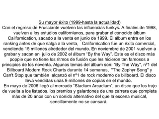 Su mayor éxito (1999-hasta la actualidad) Con el regreso de Frusciante vuelven las influencias funkys. A finales de 1998, vuelven a los estudios californianos, para grabar el conocido álbum Californication, sacado a la venta en junio de 1999. El álbum entra en los ranking antes de que salga a la venta,  Californication fue un éxito comercial, vendiendo 15 millones alrededor del mundo. En noviembre de 2001 vuelven a grabar y sacan en  julio de 2002 el álbum “By the Way”. Este es el disco más poppie que no tiene los ritmos de fusión que les hicieron tan famosos a principios de los noventa.  Algunos temas del álbum son: "By The Way", nº1 del Billboard Modern Rock Charts durante 14 semanas,  "The Zephyr Song" y  Can't Stop que también  alcanzó el nº1 de rock moderno de billboard. El disco lleva vendidas unas 9 millones de copias en el mundo.  En mayo de 2006 llegó al mercado “Stadium Arcadium”, un disco que los trajo de vuelta a los listados, los premios y galardones de una carrera que completa más de 20 años con un sonido alternativo del que la escena musical, sencillamente no se cansará.   