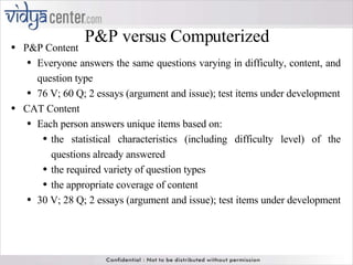 P&P versus Computerized P&P Content Everyone answers the same questions varying in difficulty, content, and question type 76 V; 60 Q; 2 essays (argument and issue); test items under development CAT Content Each person answers unique items based on: the statistical characteristics (including difficulty level) of the questions already answered  the required variety of question types  the appropriate coverage of content 30 V; 28 Q; 2 essays (argument and issue); test items under development  