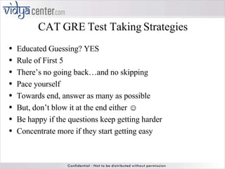CAT GRE Test Taking Strategies Educated Guessing? YES Rule of First 5 There’s no going back…and no skipping Pace yourself Towards end, answer as many as possible But, don’t blow it at the end either ☺ Be happy if the questions keep getting harder Concentrate more if they start getting easy 