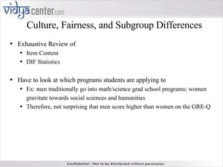 Culture, Fairness, and Subgroup Differences Exhaustive Review of  Item Content DIF Statistics Have to look at which programs students are applying to Ex: men traditionally go into math/science grad school programs; women gravitate towards social sciences and humanities  Therefore, not surprising that men score higher than women on the GRE-Q 
