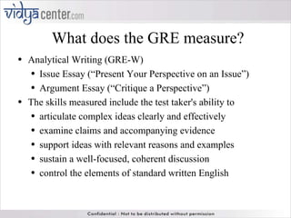 What does the GRE measure? Analytical Writing (GRE-W) Issue Essay (“Present Your Perspective on an Issue”) Argument Essay (“Critique a Perspective”) The skills measured include the test taker's ability to articulate complex ideas clearly and effectively  examine claims and accompanying evidence  support ideas with relevant reasons and examples  sustain a well-focused, coherent discussion  control the elements of standard written English 