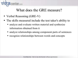 What does the GRE measure? Verbal Reasoning (GRE-V) The skills measured include the test taker's ability to analyze and evaluate written material and synthesize information obtained from it  analyze relationships among component parts of sentences  recognize relationships between words and concepts 