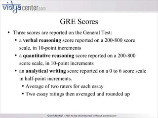 GRE Scores Three scores are reported on the General Test: a  verbal reasoning  score reported on a 200-800 score scale, in 10-point increments a  quantitative reasoning  score reported on a 200-800 score scale, in 10-point increments an  analytical writing  score reported on a 0 to 6 score scale in half-point increments. Average of two raters for each essay Two essay ratings then averaged and rounded up  